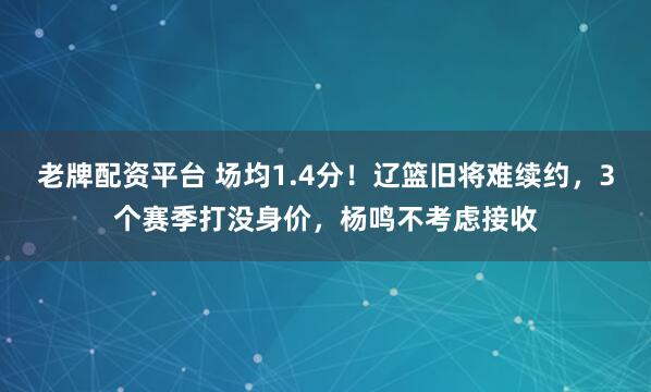 老牌配资平台 场均1.4分！辽篮旧将难续约，3个赛季打没身价，杨鸣不考虑接收