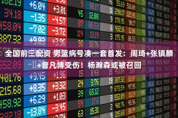 全国前三配资 男篮病号凑一套首发：周琦+张镇麟+曾凡博受伤！杨瀚森或被召回
