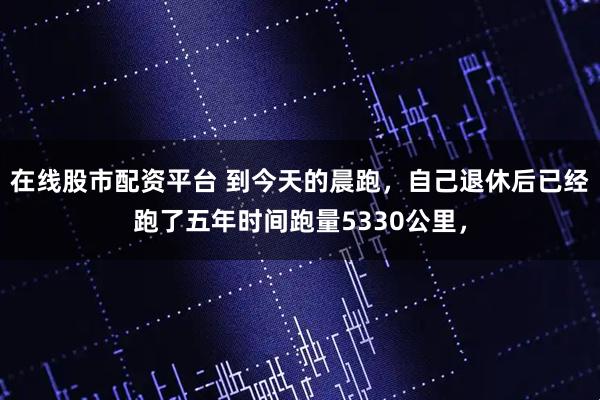 在线股市配资平台 到今天的晨跑，自己退休后已经跑了五年时间跑量5330公里，