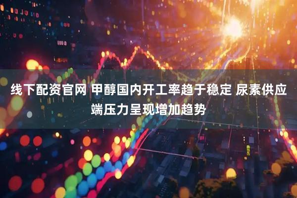 线下配资官网 甲醇国内开工率趋于稳定 尿素供应端压力呈现增加趋势