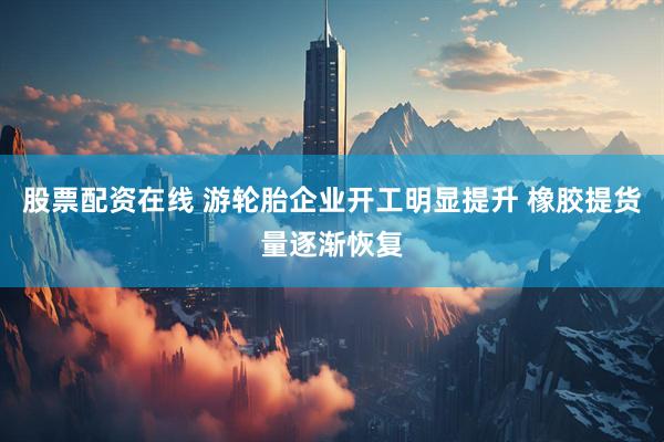 股票配资在线 游轮胎企业开工明显提升 橡胶提货量逐渐恢复
