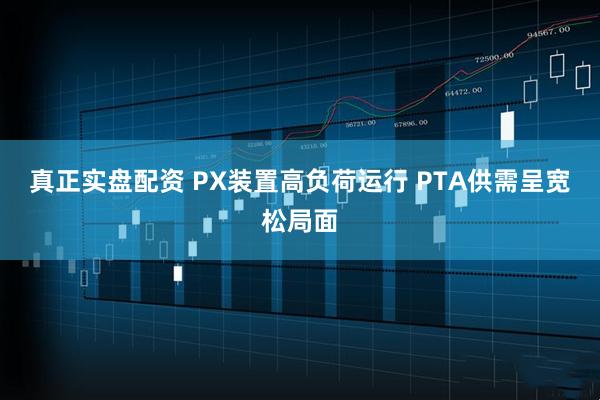 真正实盘配资 PX装置高负荷运行 PTA供需呈宽松局面