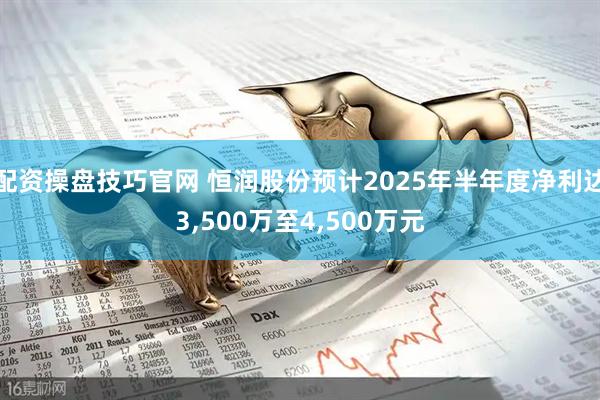 配资操盘技巧官网 恒润股份预计2025年半年度净利达3,500万至4,500万元