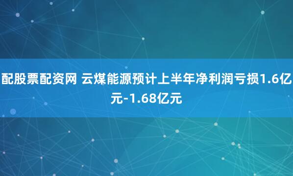 配股票配资网 云煤能源预计上半年净利润亏损1.6亿元-1.68亿元