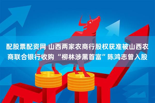 配股票配资网 山西两家农商行股权获准被山西农商联合银行收购 “柳林涉黑首富”陈鸿志曾入股