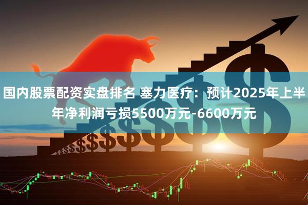 国内股票配资实盘排名 塞力医疗：预计2025年上半年净利润亏损5500万元-6600万元