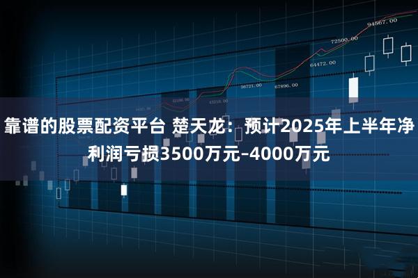 靠谱的股票配资平台 楚天龙：预计2025年上半年净利润亏损3500万元–4000万元