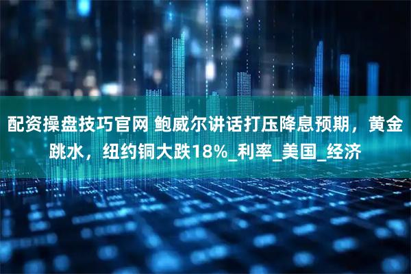 配资操盘技巧官网 鲍威尔讲话打压降息预期，黄金跳水，纽约铜大跌18%_利率_美国_经济