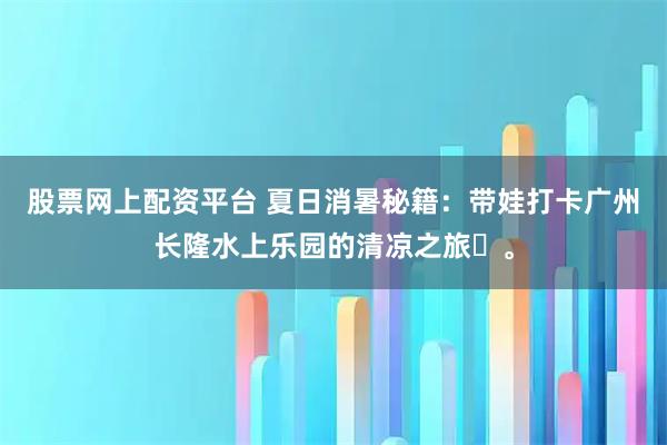 股票网上配资平台 夏日消暑秘籍：带娃打卡广州长隆水上乐园的清凉之旅‌。