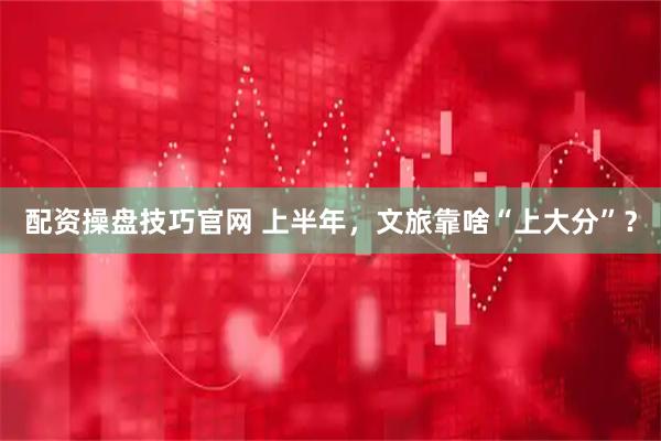 配资操盘技巧官网 上半年，文旅靠啥“上大分”？